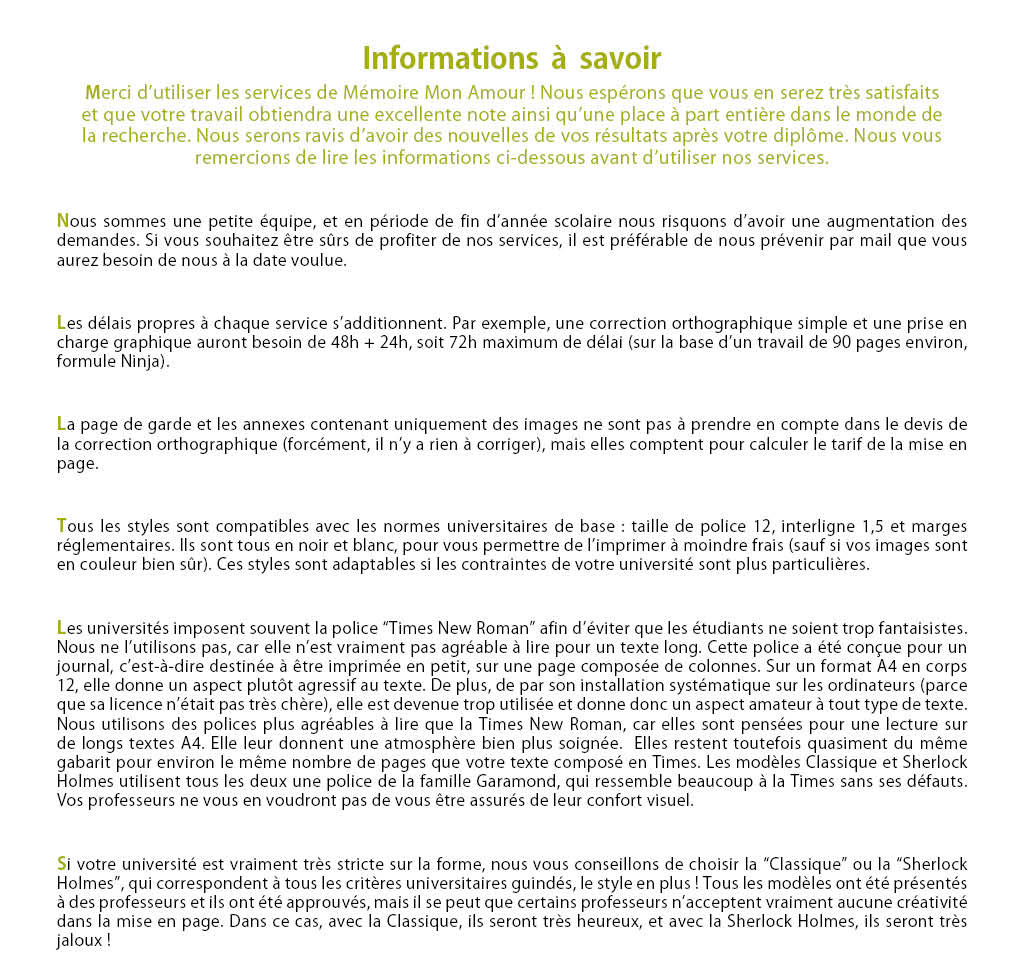 Nous sommes une petite équipe, et en période de fin d’année scolaire nous risquons d’avoir une augmentation des demandes. Si vous souhaitez être sûrs de profiter de nos services, il est préférable de nous prévenir par mail que vous aurez besoin de nous à la date voulue. Les délais propres à chaque service s’additionnent. Par exemple, une correction orthographique simple et une prise en charge graphique auront besoin de 48h + 24h, soit 72h maximum de délai (sur la base d’un travail de 90 pages environ, formule Ninja). La page de garde et les annexes contenant uniquement des images ne sont pas à prendre en compte dans le devis de la correction orthographique (forcément, il n’y a rien à corriger), mais elles comptent pour calculer le tarif de la mise en page. Tous les styles sont compatibles avec les normes universitaires de base : taille de police 12, interligne 1,5 et marges réglementaires. Ils sont tous en noir et blanc, pour vous permettre de l’imprimer à moindre frais (sauf si vos images sont en couleur bien sûr). Ces styles sont adaptables si les contraintes de votre université sont plus particulières. Les universités imposent souvent la police “Times New Roman” afin d’éviter que les étudiants en choisissent de trop fantaisistes. Nous ne l’utilisons pas, car elle n’est vraiment pas agréable à lire pour un texte long. Cette police à été conçue pour un journal, c’est-à-dire destinée à être imprimée en petit, sur une page composée de colonnes. Sur un format A4 en corps 12, elle donne un aspect plutôt agressif au texte. De plus, de par son installation systématique sur les ordinateurs (parce que sa licence n’était pas très chère), elle est devenue trop utilisée et donne donc un aspect amateur à tout type de texte. Nous utilisons des polices plus agréables à lire que la Times New Roman, car elles sont pensées pour une lecture sur de longs textes A4. Elle leur donnent une atmosphère bien plus soignée. Elles restent toutefois quasiment du même gabarit pour environ le même nombre de pages que votre texte composé en Times. Les modèles Classique et Sherlock Holmes utilisent tous les deux une police de la famille Garamond, qui ressemble beaucoup à la Times sans ses défauts. Vos professeurs ne vous en voudront pas de vous être assurés de leur confort visuel. Si votre université est vraiment très stricte sur la forme, nous vous conseillons de choisir la “Classique” ou la “Sherlock Holmes”, qui correspondent à tous les critères universitaires guindés, le style en plus ! Tous les modèles ont été présentés à des professeurs et ils ont été approuvés, mais il se peut que certains professeurs n’acceptent vraiment aucune créativité dans la mise en page. Dans ce cas, avec la Classique, ils seront très heureux, et avec la Sherlock Holmes, ils seront très jaloux !