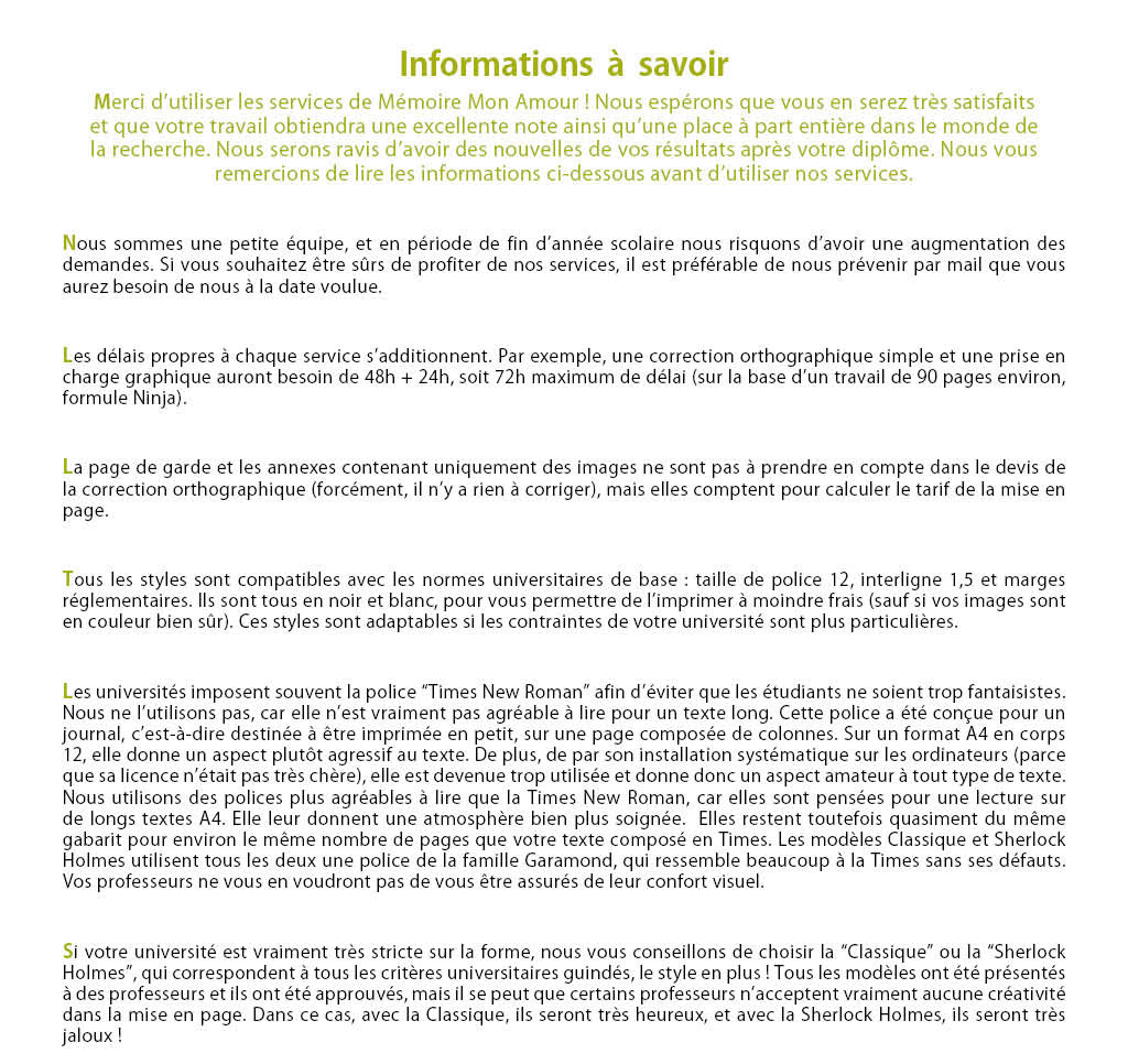 Nous sommes une petite équipe, et en période de fin d’année scolaire nous risquons d’avoir une augmentation des demandes. Si vous souhaitez être sûrs de profiter de nos services, il est préférable de nous prévenir par mail que vous aurez besoin de nous à la date voulue. Les délais propres à chaque service s’additionnent. Par exemple, une correction orthographique simple et une prise en charge graphique auront besoin de 48h + 24h, soit 72h maximum de délai (sur la base d’un travail de 90 pages environ, formule Ninja). La page de garde et les annexes contenant uniquement des images ne sont pas à prendre en compte dans le devis de la correction orthographique (forcément, il n’y a rien à corriger), mais elles comptent pour calculer le tarif de la mise en page. Tous les styles sont compatibles avec les normes universitaires de base: taille de police 12, interligne 1,5 et marges réglementaires. Ils sont tous en noir et blanc, pour vous permettre de l’imprimer à moindre frais (sauf si vos images sont en couleur bien sûr). Ces styles sont adaptables si les contraintes de votre université sont plus particulières. Les universités imposent souvent la police “Times New Roman” afin d’éviter que les étudiants en choisissent de trop fantaisistes. Nous ne l’utilisons pas, car elle n’est vraiment pas agréable à lire pour un texte long. Cette police à été conçue pour un journal, c’est-à-dire destinée à être imprimée en petit, sur une page composée de colonnes. Sur un format A4 en corps 12, elle donne un aspect plutôt agressif au texte. De plus, de par son installation systématique sur les ordinateurs (parce que sa licence n’était pas très chère), elle est devenue trop utilisée et donne donc un aspect amateur à tout type de texte. Nous utilisons des polices plus agréables à lire que la Times New Roman, car elles sont pensées pour une lecture sur de longs textes A4. Elle leur donnent une atmosphère bien plus soignée.  Elles restent toutefois quasiment du même gabarit pour environ le même nombre de pages que votre texte composé en Times. Les modèles Classique et Sherlock Holmes utilisent tous les deux une police de la famille Garamond, qui ressemble beaucoup à la Times sans ses défauts. Vos professeurs ne vous en voudront pas de vous être assurés de leur confort visuel. Si votre université est vraiment très stricte sur la forme, nous vous conseillons de choisir la “Classique” ou la “Sherlock Holmes”, qui correspondent à tous les critères universitaires guindés, le style en plus! Tous les modèles ont été présentés à des professeurs et ils ont été approuvés, mais il se peut que certains professeurs n’acceptent vraiment aucune créativité dans la mise en page. Dans ce cas, avec la Classique, ils seront très heureux, et avec la Sherlock Holmes, ils seront très jaloux!