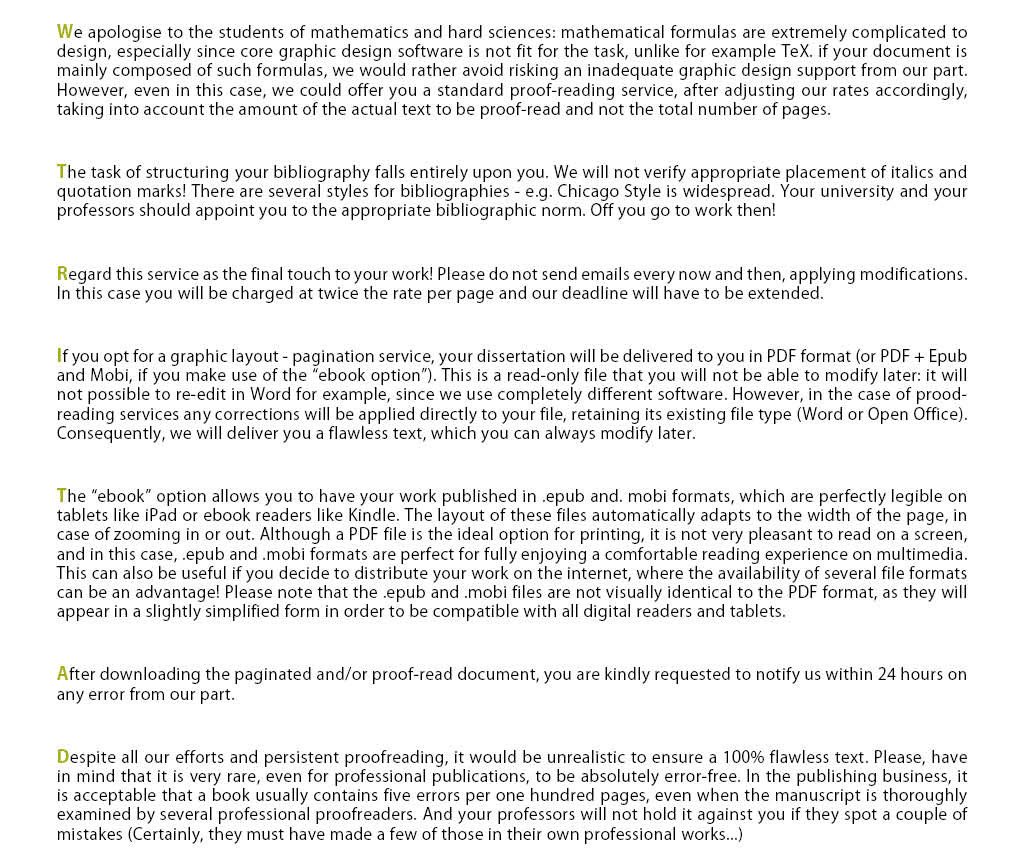 We apologise to the students of mathematics and hard sciences: mathematical formulas are extremely complicated to design, especially since core graphic design software is not fit for the task, unlike for example TeX. We prefer to avoid creating errors by offering a graphics support if your document is mainly composed. However, even in this case, we could offer you a standard proof-reading service, after adjusting our rates accordingly, taking into account the amount of the actual text to be proof-read and not the total number of pages. The task of structuring your bibliography falls entirely upon you. We will not verify appropriate placement of italics and quotation marks! There are several styles for bibliographies - e.g. Chicago Style is widespread. Your university and your professors should appoint you to the appropriate bibliographic norm. Off you go to work then! Please, regard this service as the final touch to your work! Please do not send emails every now and then, applying modifications. In this case you will be charged at twice the rate per page, and our deadline will have to be extended. If you opt for a graphic layout - pagination service, your dissertation will be delivered to you in PDF format (or PDF + Epub and Mobi, if you make use of the ebook option). This is a read-only file that you will not be able to modify later: it will not possible to re-edit in Word for example, since we use completely different software. However, in the case of prood-reading services, any corrections will be applied directly to your file, retaining its existing file type (Word or Open Office). Consequently, we will return you a flawless text, which you can always modify later. The ebook option allows you to have your work published in .epub and. mobi formats, which are perfectly legible on tablets like iPad or ebook readers like Kindle. The layout of these files automatically adapts to the width of the page, in case of zooming in or out. Although a PDF file is the ideal option for printing, it is not very pleasant to read on a screen, and in this case, .epub and .mobi formats are perfect for fully enjoying a comfortable reading experience on multimedia. This can also be useful if you decide to distribute your work on the internet, where the availability of several file formats can be an advantage! Please note that the .epub and .mobi files are not visually identical to the PDF format, as they will appear in a slightly simplified form in order to be compatible with all digital readers and tablets. After downloading the paginated and/or proof-read document, you are kindly requested to notify us within 24 hours on any error from our part. Despite all our efforts and persistent proofreading, it would be unrealistic to ensure a 100% flawless text. Please, have in mind that it is very rare, even for professional publications, to be absolutely error-free. In publishing business, it is acceptable that a book usually contains five errors per one hundred pages, even when the manuscript is thoroughly examined by several professional proofreaders. And your professors will not hold it against you if they spot a couple of mistakes (Certainly, they must have made a few of those in their own professional works...). As for the correction and amelioration of the syntax, you have the option to either entrust us with the full editing, enrichment and replacement of clumsily or incorrectly composed text or simply ask us to highlight you which instances might need rephrasing and provide you with some general suggestions on the improvement of your syntax. In this case, it is up to you to edit your document and choose whether or not you are going to implement our suggestions. After that, if you wish to assign us with the pagination of your text, you will have to send us an updated file of your work. Have in mind that, in case some of your sentences pose us with confusion as to their meaning, we will just provide you with a relevant notification to avoid distorting your text.