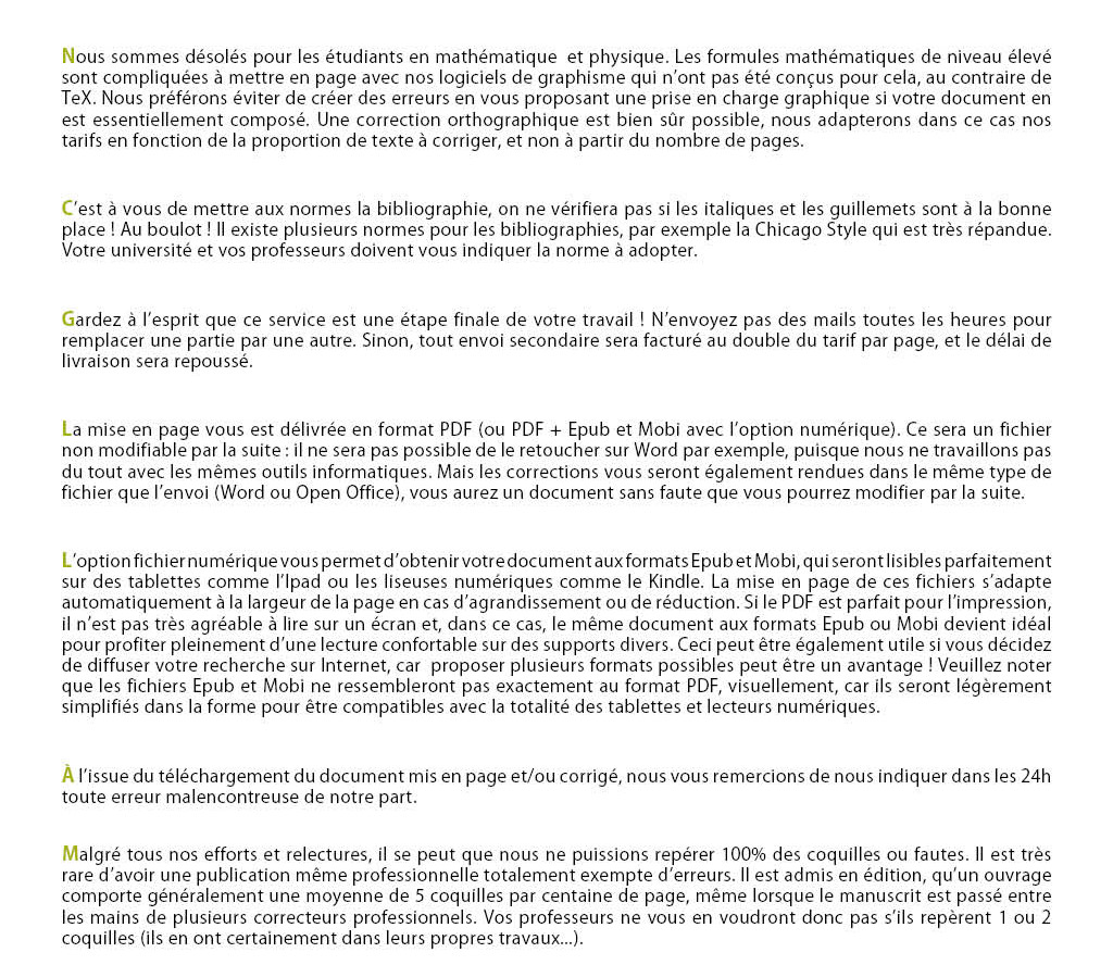 Nous sommes désolés pour les étudiants en mathématique et physique. Les formules mathématiques de niveau élevé sont compliquées à mettre en page avec nos logiciels de graphisme qui n’ont pas été conçus pour cela, au contraire de TeX. Nous préférons éviter de créer des erreurs en vous proposant une prise en charge graphique si votre document en est essentiellement composé. Une correction orthographique est bien sûr possible, nous adapterons dans ce cas nos tarifs en fonction de la proportion de texte à corriger, et non à partir du nombre de pages. C’est à vous de mettre aux normes la bibliographie, on ne vérifiera pas si les italiques et les guillemets sont à la bonne place ! Au boulot ! Il existe plusieurs normes pour les bibliographies, par exemple la Chicago Style qui est très répandue. Votre université et vos professeurs doivent vous indiquer la norme à adopter. Gardez à l’esprit que ce service est une étape finale de votre travail ! N’envoyez pas des mails toutes les heures pour remplacer une partie par une autre. Sinon, tout envoi secondaire sera facturé au double du tarif par page, et le délai de livraison sera repoussé. La mise en page vous est délivrée en format PDF (ou PDF + Epub et Mobi avec l’option numérique). Ce sera un fichier non modifiable par la suite : il ne sera pas possible de le retoucher sur Word par exemple, puisque nous ne travaillons pas du tout avec les mêmes outils informatiques. Mais les corrections vous seront également rendues dans le même type de fichier que l’envoi (Word ou Open Office), vous aurez un document sans faute que vous pourrez modifier par la suite. L’option fichier numérique vous permet d’obtenir votre document aux formats Epub et Mobi, qui seront lisibles parfaitement sur des tablettes comme l’Ipad ou les liseuses numériques comme le Kindle. La mise en page de ces fichiers s’adapte automatiquement à la largeur de la page en cas d’agrandissement ou de réduction. Si le PDF est parfait pour l’impression, il n’est pas très agréable à lire sur un écran et, dans ce cas, le même document aux formats Epub ou Mobi devient idéal pour profiter pleinement d’une lecture confortable sur des supports divers. Ceci peut être également utile si vous décidez de diffuser votre recherche sur Internet, car proposer plusieurs formats possibles peut être un avantage ! Veuillez noter que les fichiers Epub et Mobi ne ressembleront pas exactement au format PDF, visuellement, car ils seront légèrement simplifiés dans la forme pour être compatibles avec la totalité des tablettes et lecteurs numériques. À l’issue du téléchargement du document mis en page et/ou corrigé, nous vous remercions de nous indiquer dans les 24h toute erreur malencontreuse de notre part. Malgré tous nos efforts et relectures, il se peut que nous ne puissions repérer 100% des coquilles ou fautes. Il est très rare d’avoir une publication même professionnelle totalement exempte d’erreurs. Vos professeurs ne vous en voudront pas s’ils repèrent 1 ou 2 coquilles (ils en ont certainement dans leurs propres travaux...). Pour la correction et l’amélioration de la syntaxe, vous pouvez choisir de recevoir un document corrigé dont les tournures de phrases maladroites ou incorrectes ont été remplacées et enrichies, ou bien de recevoir un document qui ne fait que souligner et proposer une meilleure syntaxe. Dans ce cas, c’est à vous de retoucher votre document pour choisir ou non nos propositions. Si vous souhaitez une mise en page par la suite, il faudra nous renvoyer votre travail. Attention, si vos phrases prêtent à confusion, nous ne vous enverrons qu’une suggestion pour ne pas fausser votre travail.