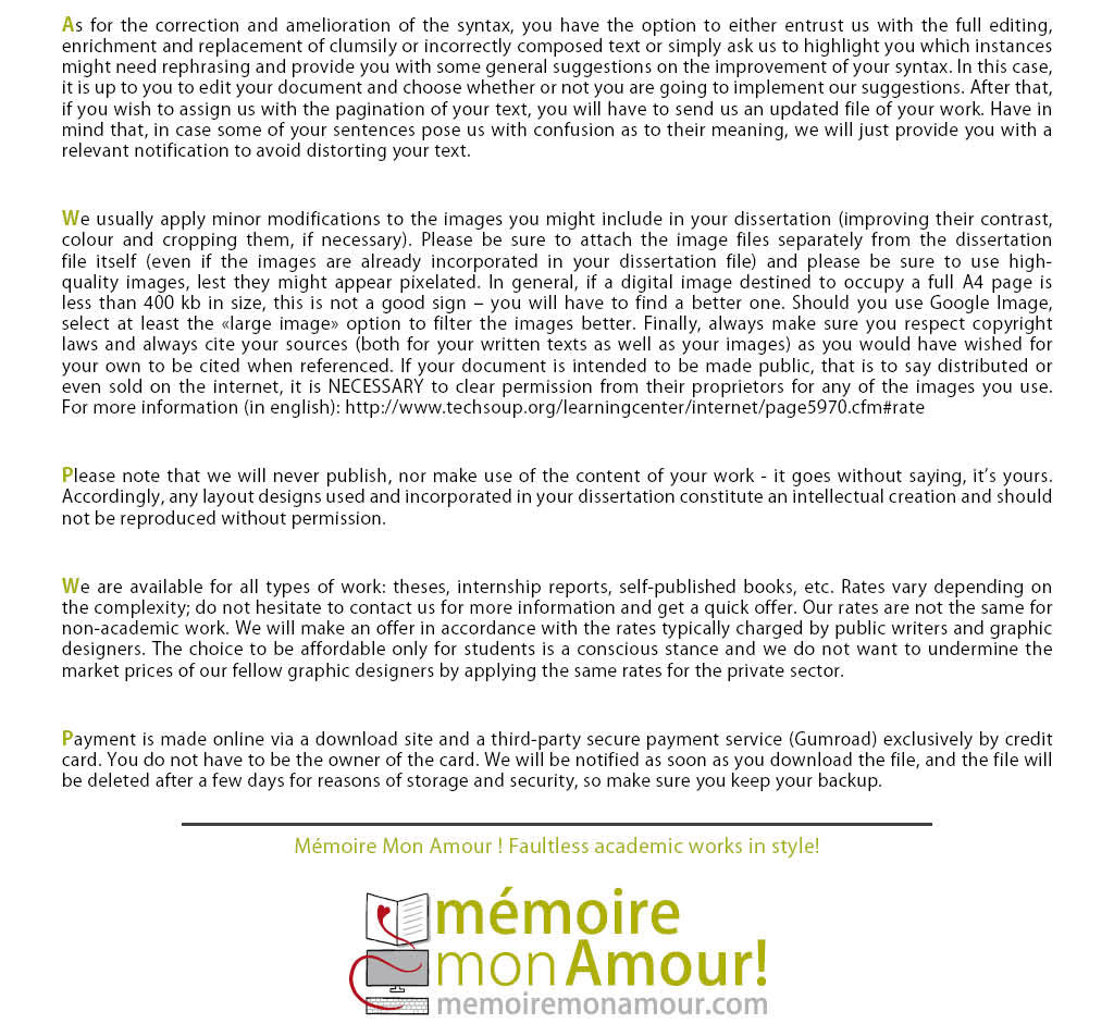 We usually apply minor modifications to the images you might include in your dissertation. (improving their contrast, colour and cropping them, if necessary). Please be sure to attach the image files separately from the dissertation file itself (even if the images are already incorporated in your dissertation file) and please be sure to use high-quality images, lest they might appear pixelated. In general, if a digital image destined to occupy a full A4 page is less than 400 kb in size, this is not a good sign ñ you will have to find a better one. Should you use Google Image, select at least the large image option to filter the images better. Finally, always make sure you respect copyright laws and always cite your sources (both for your written texts as well as your images) as you would have wished for your own to be cited when referenced. If your document is intended to be made public, that is to say distributed or even sold on the internet, it is NECESSARY to clear permission from their proprietors for any of the images you use. For more information: http://www.techsoup.org/learningcenter/internet/page5970.cfm#rate Please note that we will never publish, nor make use of the content of your work - it goes without saying, it's yours. Accordingly, any layout designs used and incorporated in your dissertation constitute an intellectual creation and should not be reproduced without permission. We are available for all types of work: theses, internship reports, self-published books, etc. Rates vary depending on the complexity; do not hesitate to contact us for more information and get a quick offer. Our rates are not the same for non-academic work. We will make an offer in accordance with the rates typically charged by public writers and graphic designers. The choice to be affordable only for students is a conscious stance and we do not want to undermine the market prices of our fellow graphic designers by applying the same rates for the private sector. Payment is made online via a download site and a third-party secure payment service (Gumroad) exclusively through credit card. You do not have to be the owner of the card. We will be notified as soon as you download the file, and the file will be deleted after a few days for reasons of storage and security, so make sure you keep your backup.