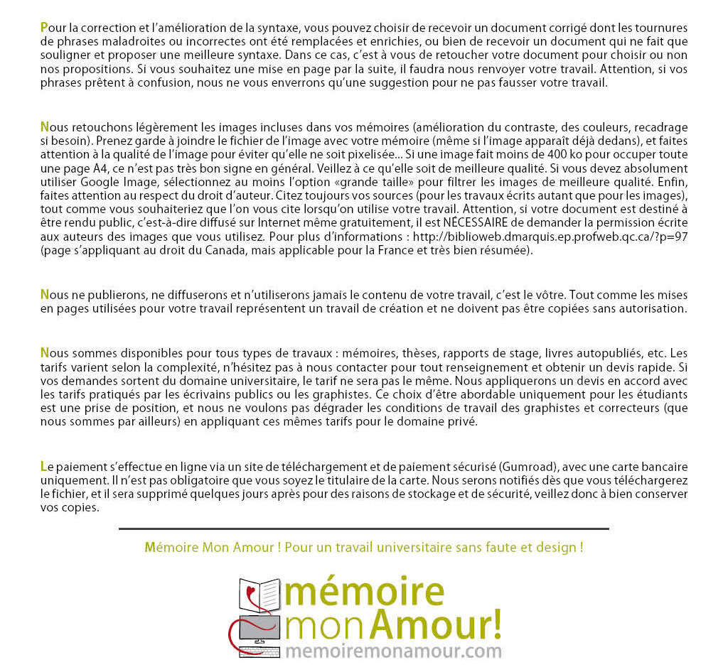 Nous retouchons légèrement les images incluses dans vos mémoires (amélioration du contraste, des couleurs, recadrage si besoin). Prenez garde à joindre le fichier de l’image avec votre mémoire (même si l’image apparaît déjà dedans), et faites attention à la qualité de l’image pour éviter qu’elle ne soit pixelisée... Si une image fait moins de 400 ko pour occuper toute une page A4, ce n’est pas très bon signe en général. Veillez à ce qu’elle soit de meilleure qualité. Si vous devez absolument utiliser Google Image, sélectionnez au moins l’option «grande taille» pour filtrer les images de meilleure qualité. Enfin, faites attention au respect du droit d’auteur. Citez toujours vos sources (pour les travaux écrits autant que pour les images), tout comme vous souhaiteriez que l’on vous cite lorsqu’on utilise votre travail. Attention, si votre document est destiné à être rendu public, c’est-à-dire diffusé sur Internet même gratuitement, il est NÉCESSAIRE de demander la permission écrite aux auteurs des images que vous utilisez. Pour plus d’informations : http://biblioweb.dmarquis.ep.profweb.qc.ca/?p=97 (page s’appliquant au droit du Canada, mais applicable pour la France et très bien résumée). Nous ne publierons, ne diffuserons et n’utiliserons jamais le contenu de votre travail, c’est le vôtre. Tout comme les mises en pages utilisées pour votre travail représentent un travail de création et ne doivent pas être copiées sans autorisation. Nous sommes disponibles pour tous types de travaux : mémoires, thèses, rapports de stage, livres autopubliés, etc. Les tarifs varient selon la complexité, n’hésitez pas à nous contacter pour tout renseignement et obtenir un devis rapide. Si vos demandes sortent du domaine universitaire, le tarif ne sera pas le même. Nous appliquerons un devis en accord avec les tarifs pratiqués par les écrivains publics ou les graphistes. Ce choix d’être abordable uniquement pour les étudiants est une prise de position, et nous ne voulons pas dégrader les conditions de travail des graphistes et correcteurs (que nous sommes par ailleurs) en appliquant ces mêmes tarifs pour le domaine privé. Le paiement s’effectue en ligne via un site de téléchargement et de paiement sécurisé (Gumroad), avec une carte bancaire uniquement. Il n’est pas obligatoire que vous soyez le titulaire de la carte. Nous serons notifiés dès que vous téléchargerez le fichier, et il sera supprimé quelques jours après pour des raisons de stockage et de sécurité, veillez donc à bien conserver vos copies. Mémoire Mon Amour ! Pour un travail universitaire sans faute et design !